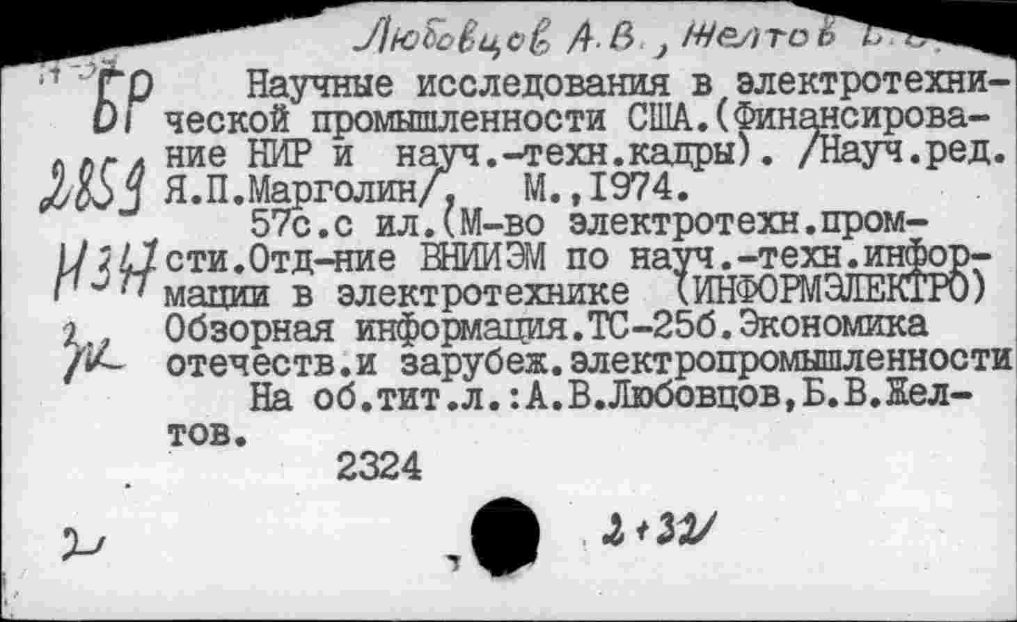 ﻿1	'Гр Научные исследования в электротехни-
0| ческой промышленности США.(Финансирова-ллг/ ние НИР и науч.-техн.кадры). /Науч.ред.
Я. П. Марголин/, М. ,1974.
57с.с ил.(М-во электротехн.пром-и зИсти.Отд-ние ВНИИЭМ по науч.-техн.инфор-177 мятши в электротехнике кИНФОРМЭЛЕКГРО)
2	Обзорная информация.ТС-256.Экономика /*4- отечеств.и зарубеж.электропромышленности
На об.тит .л.: А.В.Любовцов.Б.В.Желтов.
2324